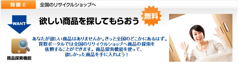 あなたが欲しい商品はありませんか。 きっと全国のどこかにあるはず。買取ポータルでは全国のリサイクルショップへ商品の探索を依頼することができます。  商品探索機能を使って、欲しかった商品を手に入れよう！ 